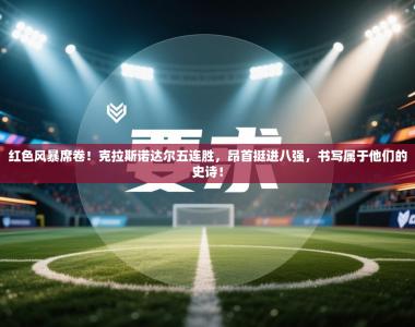 红色风暴席卷！克拉斯诺达尔五连胜，昂首挺进八强，书写属于他们的史诗！